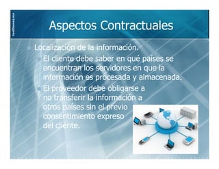 JoelGomez.mx



                  Aspectos Contractuales
               Localización de la información.
                 El cliente debe saber en qué países se
                 encuentran los servidores en que la
                 información es procesada y almacenada.
                 El proveedor debe obligarse a
                 no transferir la información a
                 otros países sin el previo
                 consentimiento expreso
                 del cliente.
 