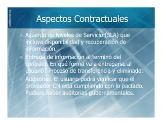 JoelGomez.mx



                   Aspectos Contractuales
               Acuerdo de Niveles de Servicio (SLA) que
               incluya disponibilidad y recuperación de
               información.
               Entrega de información al termino del
               contrato. En qué forma va a entregarse al
               usuario? Proceso de transferencia y eliminado.
               Auditorias. El usuario podrá verificar que el
               proveedor CN está cumpliendo con lo pactado.
               Pudiere haber auditorias gubernamentales.
 