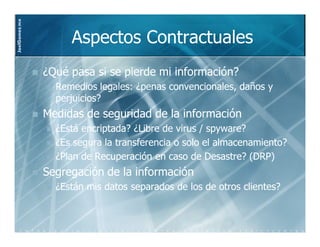 JoelGomez.mx



                    Aspectos Contractuales
               ¿Qué pasa si se pierde mi información?
                 Remedios legales: ¿penas convencionales, daños y
                 perjuicios?
               Medidas de seguridad de la información
                 ¿Está encriptada? ¿Libre de virus / spyware?
                 ¿Es segura la transferencia o solo el almacenamiento?
                 ¿Plan de Recuperación en caso de Desastre? (DRP)
               Segregación de la información
                 ¿Están mis datos separados de los de otros clientes?
 