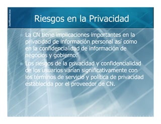 JoelGomez.mx



                  Riesgos en la Privacidad
               La CN tiene implicaciones importantes en la
               privacidad de información personal así como
                             información
               en la confidencialidad de información de
               negocios y gobierno.
               Los riesgos de la privacidad y confidencialidad
               de los usuarios varían significativamente con
               los términos de servicio y política de privacidad
               establecida por el proveedor de CN.
 