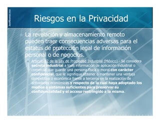 JoelGomez.mx



                  Riesgos en la Privacidad
               La revelación y almacenamiento remoto
               pueden traer consecuencias adversas para el
               estatus de protección legal de información
               personal o de negocios.
                 Artículo 82 de la Ley de Propiedad Industrial (México).- Se considera
                                                               (México).
                 secreto industrial a toda información de aplicación industrial o
                 comercial que guarde una persona física o moral con carácter
                 confidencial,
                 confidencial, que le signifique obtener o mantener una ventaja
                 competitiva o económica frente a terceros en la realización de
                 actividades económicas y respecto de la cual haya adoptado los
                 medios o sistemas suficientes para preservar su
                 confidencialidad y el acceso restringido a la misma.
                                                                   misma.
 