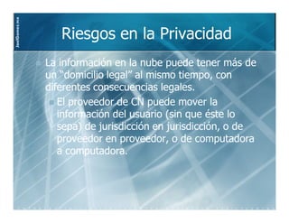 JoelGomez.mx



                  Riesgos en la Privacidad
               La información en la nube puede tener más de
               un “domicilio legal” al mismo tiempo, con
               diferentes consecuencias legales.
                  El proveedor de CN puede mover la
                  información del usuario (sin que éste lo
                  sepa) de jurisdicción en jurisdicción, o de
                  proveedor en proveedor, o de computadora
                  a computadora.
 