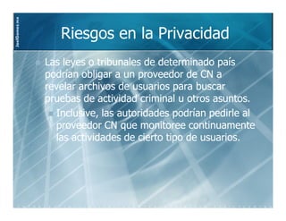 JoelGomez.mx



                  Riesgos en la Privacidad
               Las leyes o tribunales de determinado país
               podrían obligar a un proveedor de CN a
               revelar archivos de usuarios para buscar
               pruebas de actividad criminal u otros asuntos.
                 Inclusive, las autoridades podrían pedirle al
                 proveedor CN que monitoree continuamente
                 las actividades de cierto tipo de usuarios.
 
