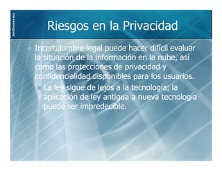 JoelGomez.mx



                  Riesgos en la Privacidad
               Incertidumbre legal puede hacer difícil evaluar
               la situación de la información en la nube, así
               como las protecciones de privacidad y
               confidencialidad disponibles para los usuarios.
                  La ley sigue de lejos a la tecnología; la
                  aplicación de ley antigua a nueva tecnología
                  puede ser impredecible.
 