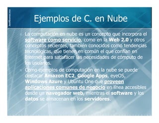 JoelGomez.mx



                  Ejemplos de C. en Nube
               La computación en nube es un concepto que incorpora el
               software como servicio, como en la Web 2.0 y otros
                                 servicio,
               conceptos recientes, también conocidos como tendencias
               tecnológicas, que tienen en común el que confían en
               Internet para satisfacer las necesidades de cómputo de
               los usuarios.
               Como ejemplos de computación en la nube se puede
               destacar Amazon EC2, Google Apps, eyeOS,
                                   EC2,          Apps,
               Windows Azure y Ubuntu One que proveen
               aplicaciones comunes de negocio en línea accesibles
               desde un navegador web, mientras el software y los
                                      web,
               datos se almacenan en los servidores.
                                            servidores.
 
