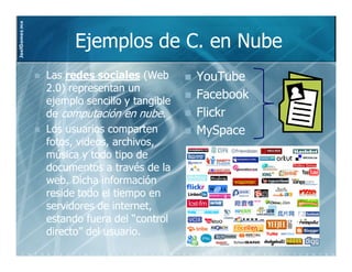 JoelGomez.mx



                     Ejemplos de C. en Nube
               Las redes sociales (Web       YouTube
               2.0) representan un
               ejemplo sencillo y tangible
                                             Facebook
               de computación en nube.       Flickr
               Los usuarios comparten        MySpace
               fotos, videos, archivos,
               música y todo tipo de
               documentos a través de la
               web. Dicha información
               reside todo el tiempo en
               servidores de internet,
               estando fuera del “control
               directo” del usuario.
 