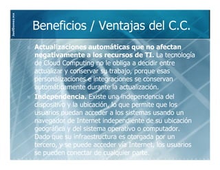 JoelGomez.mx



               Beneficios / Ventajas del C.C.
               Actualizaciones automáticas que no afectan
               negativamente a los recursos de TI. La tecnología
               de Cloud Computing no le obliga a decidir entre
               actualizar y conservar su trabajo, porque esas
               personalizaciones e integraciones se conservan
               automáticamente durante la actualización.
               Independencia. Existe una independencia del
               dispositivo y la ubicación, lo que permite que los
               usuarios puedan acceder a los sistemas usando un
               navegador de Internet independiente de su ubicación
               geográfica y del sistema operativo o computador.
               Dado que su infraestructura es otorgada por un
               tercero, y se puede acceder vía Internet, los usuarios
               se pueden conectar de cualquier parte.
 