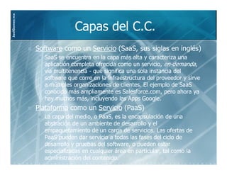 JoelGomez.mx



                             Capas del C.C.
               Software como un Servicio (SaaS, sus siglas en inglés)
                                          SaaS,
                 SaaS se encuentra en la capa más alta y caracteriza una
                 aplicación completa ofrecida como un servicio, en-demanda,
                                                                  en-
                 vía multitenencia - que significa una sola instancia del
                 software que corre en la infraestructura del proveedor y sirve
                 a múltiples organizaciones de clientes. El ejemplo de SaaS
                 conocido más ampliamente es Salesforce.com, pero ahora ya
                 hay muchos más, incluyendo las Apps Google.
               Plataforma como un Servicio (PaaS)
                                            PaaS)
                 La capa del medio, o PaaS, es la encapsulación de una
                                      PaaS,
                 abstración de un ambiente de desarrollo y el
                 empaquetamiento de un carga de servicios. Las ofertas de
                 PaaS pueden dar servicio a todas las fases del ciclo de
                 desarrollo y pruebas del software, o pueden estar
                 especializadas en cualquier área en particular, tal como la
                 administración del contenido.
 