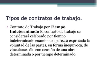 Tipos de contratos de trabajo.   Contrato de Trabajo por  Tiempo Indeterminado  El contrato de trabajo se considerará celebrado por tiempo indeterminado cuando no aparezca expresada la voluntad de las partes, en forma inequívoca, de vincularse sólo con ocasión de una obra determinada o por tiempo determinado. 
