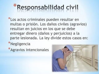 *
*Los actos criminales pueden resultar en
 multas o prisión. Los daños civiles (agravios)
 resultan en juicios en los que se debe
 entregar dinero (daños y perjuicios) a la
 parte lesionada. La ley divide estos casos en:
*Negligencia
*Agravios intencionales
 