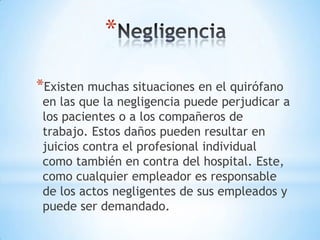 *

*Existen muchas situaciones en el quirófano
 en las que la negligencia puede perjudicar a
 los pacientes o a los compañeros de
 trabajo. Estos daños pueden resultar en
 juicios contra el profesional individual
 como también en contra del hospital. Este,
 como cualquier empleador es responsable
 de los actos negligentes de sus empleados y
 puede ser demandado.
 