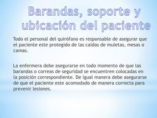 Todo el personal del quirófano es responsable de asegurar que
el paciente este protegido de las caídas de muletas, mesas o
camas.


La enfermera debe asegurarse en todo momento de que las
barandas o correas de seguridad se encuentren colocadas en
la posición correspondiente. De igual manera debe asegurarse
de que el paciente este acomodado de manera correcta para
prevenir lesiones.
 