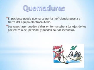 * El paciente puede quemarse por la ineficiencia puesta a
 tierra del equipo electrocauterio.
* Los rayos laser pueden dañar en forma sebera los ojos de los
 pacientes o del personal y pueden causar incendios.
 