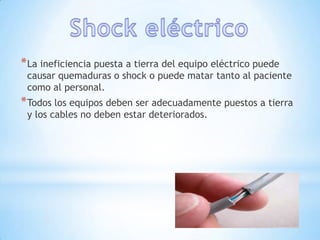 * La ineficiencia puesta a tierra del equipo eléctrico puede
 causar quemaduras o shock o puede matar tanto al paciente
 como al personal.
* Todos los equipos deben ser adecuadamente puestos a tierra
 y los cables no deben estar deteriorados.
 