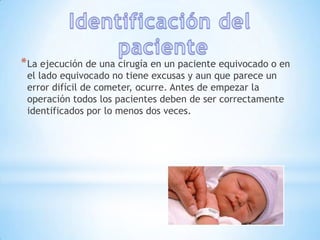 * La ejecución de una cirugía en un paciente equivocado o en
 el lado equivocado no tiene excusas y aun que parece un
 error difícil de cometer, ocurre. Antes de empezar la
 operación todos los pacientes deben de ser correctamente
 identificados por lo menos dos veces.
 