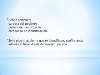 * Deben coincidir:
 carpeta del paciente
 pulsera de identificación
 credencial de identificación


* Se le pide al paciente que se identifique, confirmando
 además el lugar donde deberá ser operado
 