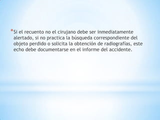 * Si el recuento no el cirujano debe ser inmediatamente
 alertado, si no practica la búsqueda correspondiente del
 objeto perdido o solicita la obtención de radiografías, este
 echo debe documentarse en el informe del accidente.
 