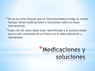 * No es un echo inusual que la instrumentadora tenga al mismo
 tiempo varias medicaciones o soluciones sobre la mesa
 instrumental.
* Cada uno de estos debe estar identificado y si existen dudas
 acerca del contenido de un frasco se le debe descartar y
 reemplazar.



                         *
 