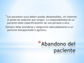 * Los pacientes nuca deben quedar desatendidos, sin importar
 el grado de sedación que tengan. La responsabilidad de un
 paciente debe específicamente de una persona a otra.
Siempre debe atenderse y asegurarse adecuadamente a un
  paciente discapacitado o agresivo.




                           *
 