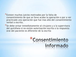 * Existen muchos juicios motivados por la falta de
  consentimiento de que se lleve acabo la operación o por a ver
  practicado una operación que fue mas allá del consentimiento
  verbal o escrito.
* Se debe avisar inmediatamente al cirujano y a la supervisora
  del quirófano si no existe autorización escrita o la respuesta
  oral del paciente es diferente de la escrita



                       *
 
