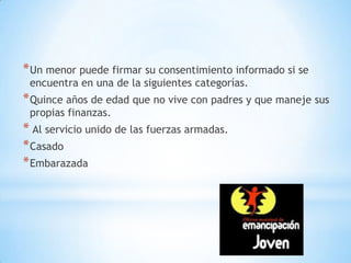* Un menor puede firmar su consentimiento informado si se
 encuentra en una de la siguientes categorías.
* Quince años de edad que no vive con padres y que maneje sus
 propias finanzas.
* Al servicio unido de las fuerzas armadas.
* Casado
* Embarazada
 