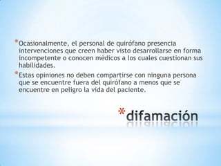 * Ocasionalmente, el personal de quirófano presencia
  intervenciones que creen haber visto desarrollarse en forma
  incompetente o conocen médicos a los cuales cuestionan sus
  habilidades.
* Estas opiniones no deben compartirse con ninguna persona
  que se encuentre fuera del quirófano a menos que se
  encuentre en peligro la vida del paciente.



                                 *
 