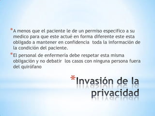 * A menos que el paciente le de un permiso especifico a su
 medico para que este actué en forma diferente este esta
 obligado a mantener en confidencia toda la información de
 la condición del paciente.
* El personal de enfermería debe respetar esta misma
 obligación y no debatir los casos con ninguna persona fuera
 del quirófano


                           *
 