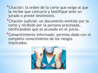 *Citación: la orden de la corte que exige al que
 la recibe que concurra y testifique ante un
 jurado o preste testimonio.
*Citación judicial: un documento emitido por la
 corte y recibido por la persona procesada,
 notificándole que es acusado en el juicio.
*Consentimiento informado: permiso dado con el
 completo conocimiento de los riesgos
 implicados.
 