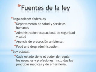 *
*Regulaciones federales
  *Departamento de salud y servicios
   humanos
  *Administración ocupacional de seguridad
   y salud
  *Agencia de protección ambiental
  *Food and drug administration
*Ley estatal.
  *Cada estado tiene el poder de regular
   los negocios y profesiones, incluidas las
   practicas medicas y de enfermería.
 