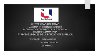 UNIVERSIDAD DEL ISTMO
MAESTRIA EN DOCENCIA SUPERIOR
PROBLEMÁTICA Y DESAFIOS DE LA EDUCACIÓN
PROFESORA EMMA TAPIA
ASPECTOS LEGALES DE LA EDUCACION SUPERIOR
ESTUDIANTES : SUSANA JIMENEZ
RICARDO MARRONE
LUIS RAMIREZ
 