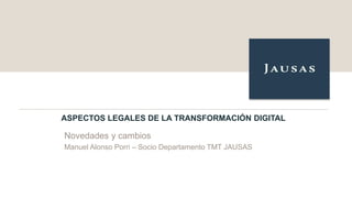 ASPECTOS LEGALES DE LA TRANSFORMACIÓN DIGITAL
Novedades y cambios
Manuel Alonso Porri – Socio Departamento TMT JAUSAS
 