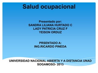 Salud ocupacional
Presentado por:
SANDRA LILIANA HURTADO C
LADY PATRICIA CRUZ F
YEISON ORDUZ
PRSENTADO A:
ING.RICARDO PINEDA
UNIVERSIDAD NACIONAL ABIERTA Y A DISTANCIA UNAD
SOGAMOSO- 2013
 