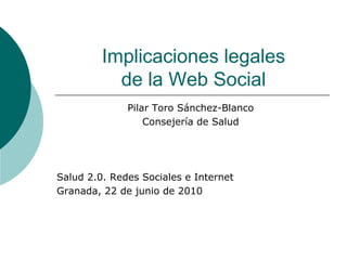 Implicaciones legales
           de la Web Social
              Pilar Toro Sánchez-Blanco
                  Consejería de Salud




Salud 2.0. Redes Sociales e Internet
Granada, 22 de junio de 2010
 
