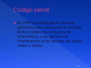  En 1999 se introdujeron diversas
reformas para sancionar el acceso
ilícito a sistemas y equipos de
informática, y en general la
interferencia a las señales de audio,
video o datos
12
 