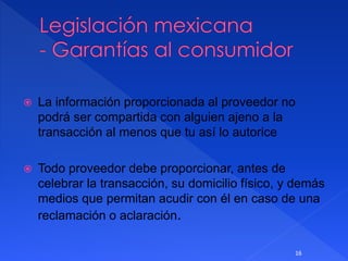  La información proporcionada al proveedor no
podrá ser compartida con alguien ajeno a la
transacción al menos que tu así lo autorice
 Todo proveedor debe proporcionar, antes de
celebrar la transacción, su domicilio físico, y demás
medios que permitan acudir con él en caso de una
reclamación o aclaración.
16
 