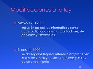  Mayo 17, 1999
› Inclusión de delitos informáticos como
accesos ilícitos a sistemas particulares, de
gobierno y financieros
 Enero 4, 2000
› Se da soporte legal al sistema Compranet en
la Ley de Obras y servicios públicos y la Ley
de arrendamiento
19
 
