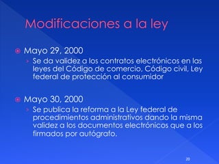  Mayo 29, 2000
› Se da validez a los contratos electrónicos en las
leyes del Código de comercio, Código civil, Ley
federal de protección al consumidor
 Mayo 30, 2000
› Se publica la reforma a la Ley federal de
procedimientos administrativos dando la misma
validez a los documentos electrónicos que a los
firmados por autógrafo.
20
 