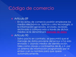  Artículo 89
› En los actos de comercio podrán emplearse los
medios electrónicos, ópticos u otra tecnología, a
la información generada, enviada, recibida,
archivada o comunicada a través de dichos
medios se le denominará mensaje de datos
 Artículo 90
› Salvo pacto en contrario, se presumirá que el
mensaje de datos proviene del emisor si ha sido
enviado: I- Usando medios de identificación,
tales como claves y contraseñas de él, o II- por
un sistema de información programado por el
emisor o en su nombre para que opere
automáticamente.
22
 