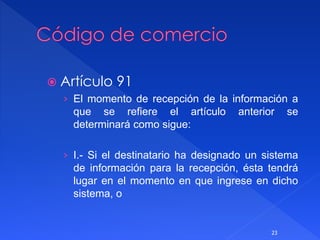  Artículo 91
› El momento de recepción de la información a
que se refiere el artículo anterior se
determinará como sigue:
› I.- Si el destinatario ha designado un sistema
de información para la recepción, ésta tendrá
lugar en el momento en que ingrese en dicho
sistema, o
23
 