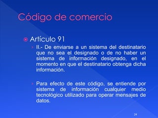  Artículo 91
› II.- De enviarse a un sistema del destinatario
que no sea el designado o de no haber un
sistema de información designado, en el
momento en que el destinatario obtenga dicha
información.
› Para efecto de este código, se entiende por
sistema de información cualquier medio
tecnológico utilizado para operar mensajes de
datos.
24
 