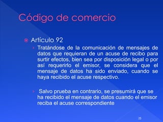  Artículo 92
› Tratándose de la comunicación de mensajes de
datos que requieran de un acuse de recibo para
surtir efectos, bien sea por disposición legal o por
así requerirlo el emisor, se considera que el
mensaje de datos ha sido enviado, cuando se
haya recibido el acuse respectivo.
› Salvo prueba en contrario, se presumirá que se
ha recibido el mensaje de datos cuando el emisor
reciba el acuse correspondiente
25
 