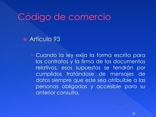  Artículo 93
› Cuando la ley exija la forma escrita para
los contratos y la firma de los documentos
relativos, esos supuestos se tendrán por
cumplidos tratándose de mensajes de
datos siempre que este sea atribuible a las
personas obligadas y accesible para su
anterior consulta.
26
 