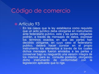  Artículo 93
› En los casos que la ley establezca como requisito
que un acto jurídico deba otorgarse en instrumento
ante federatario público, este y las partes obligadas
podrán, a través de mensajes de datos, expresar
los términos exactos en que las partes han
decidido obligarse, en cuyo caso el federatario
publico, deberá hacer constar en el propio
instrumento los elementos a través de los cuales
dichos mensajes fueron enviados a las partes y
conservar bajo su resguardo una versión íntegra de
los mismos para su consulta posterior, otorgando
dicho instrumento de conformidad con la
legislación aplicable que lo rige.
27
 