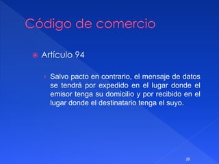  Artículo 94
› Salvo pacto en contrario, el mensaje de datos
se tendrá por expedido en el lugar donde el
emisor tenga su domicilio y por recibido en el
lugar donde el destinatario tenga el suyo.
28
 