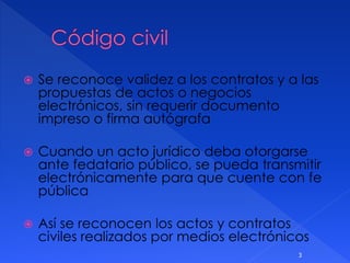  Se reconoce validez a los contratos y a las
propuestas de actos o negocios
electrónicos, sin requerir documento
impreso o firma autógrafa
 Cuando un acto jurídico deba otorgarse
ante fedatario público, se pueda transmitir
electrónicamente para que cuente con fe
pública
 Así se reconocen los actos y contratos
civiles realizados por medios electrónicos
3
 
