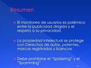  El monitoreo de usuarios es polémico
entre la publicidad dirigida y el
respeto a su privacidad
 La propiedad intelectual se protege
con Derechos de autor, patentes,
marcas registradas y licencias
 Debe prohibirse el “Spidering” y el
“Spamming”
31
 