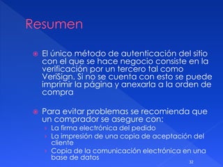 El único método de autenticación del sitio
con el que se hace negocio consiste en la
verificación por un tercero tal como
VeriSign. Si no se cuenta con esto se puede
imprimir la página y anexarla a la orden de
compra
 Para evitar problemas se recomienda que
un comprador se asegure con:
› La firma electrónica del pedido
› La impresión de una copia de aceptación del
cliente
› Copia de la comunicación electrónica en una
base de datos
32
 