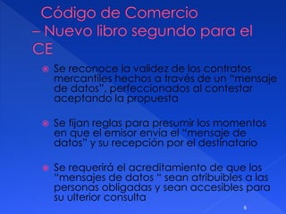  Se reconoce la validez de los contratos
mercantiles hechos a través de un “mensaje
de datos”, perfeccionados al contestar
aceptando la propuesta
 Se fijan reglas para presumir los momentos
en que el emisor envía el “mensaje de
datos” y su recepción por el destinatario
 Se requerirá el acreditamiento de que los
“mensajes de datos “ sean atribuibles a las
personas obligadas y sean accesibles para
su ulterior consulta
6
 