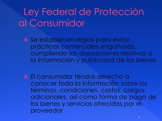  Se establecen reglas para evitar
prácticas comerciales engañosas,
cumpliendo las disposiciones relativas a
la información y publicidad de los bienes
 El consumidor tendrá derecho a
conocer toda la información sobre los
términos, condiciones, costos, cargos
adicionales, así como forma de pago de
los bienes y servicios ofrecidos por el
proveedor
7
 