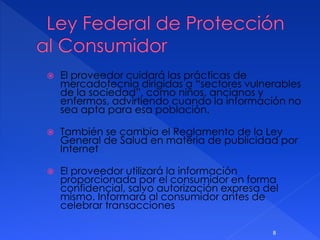 El proveedor cuidará las prácticas de
mercadotecnia dirigidas a “sectores vulnerables
de la sociedad”, como niños, ancianos y
enfermos, advirtiendo cuando la información no
sea apta para esa población.
 También se cambia el Reglamento de la Ley
General de Salud en materia de publicidad por
Internet
 El proveedor utilizará la información
proporcionada por el consumidor en forma
confidencial, salvo autorización expresa del
mismo. Informará al consumidor antes de
celebrar transacciones
8
 